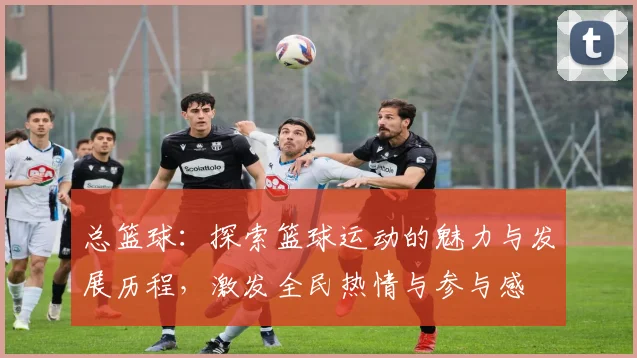 总篮球：探索篮球运动的魅力与发展历程，激发全民热情与参与感